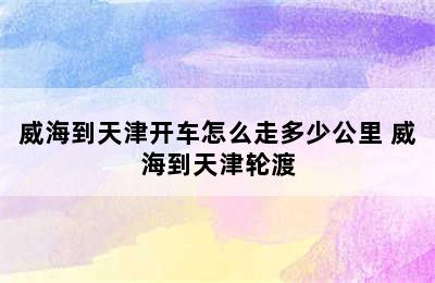 威海到天津开车怎么走多少公里 威海到天津轮渡